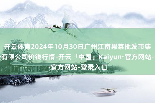 开云体育2024年10月30日广州江南果菜批发市集谋略处分有限公司价钱行情-开云「中国」Kaiyun·官方网站-登录入口