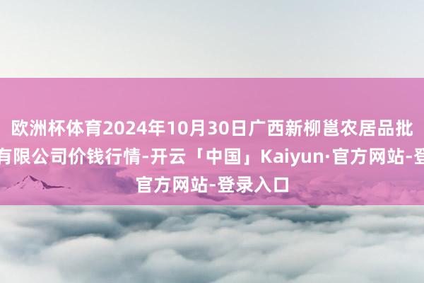 欧洲杯体育2024年10月30日广西新柳邕农居品批发商场有限公司价钱行情-开云「中国」Kaiyun·官方网站-登录入口