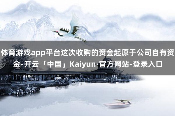 体育游戏app平台这次收购的资金起原于公司自有资金-开云「中国」Kaiyun·官方网站-登录入口