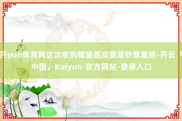 开yun体育网这次收购瞻望组成要紧钞票重组-开云「中国」Kaiyun·官方网站-登录入口