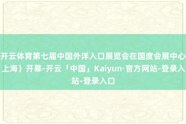 开云体育第七届中国外洋入口展览会在国度会展中心（上海）开幕-开云「中国」Kaiyun·官方网站-登录入口