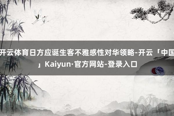 开云体育日方应诞生客不雅感性对华领略-开云「中国」Kaiyun·官方网站-登录入口