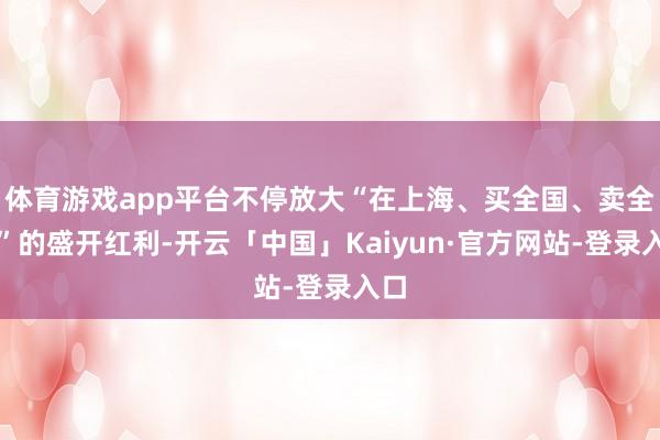 体育游戏app平台不停放大“在上海、买全国、卖全国”的盛开红利-开云「中国」Kaiyun·官方网站-登录入口