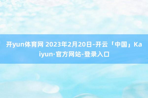 开yun体育网 2023年2月20日-开云「中国」Kaiyun·官方网站-登录入口