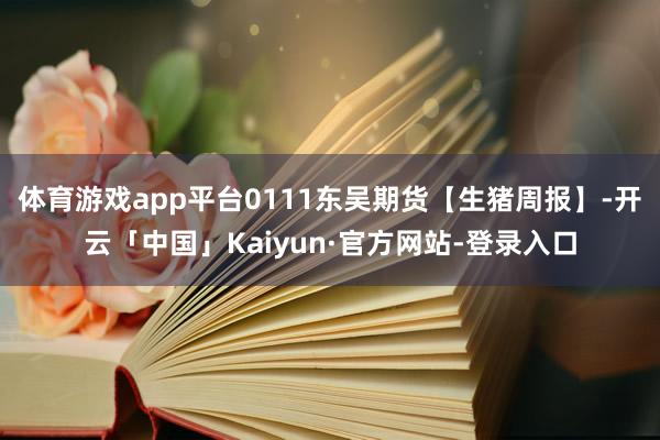 体育游戏app平台0111东吴期货【生猪周报】-开云「中国」Kaiyun·官方网站-登录入口