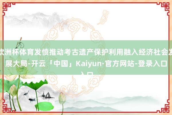 欧洲杯体育发愤推动考古遗产保护利用融入经济社会发展大局-开云「中国」Kaiyun·官方网站-登录入口