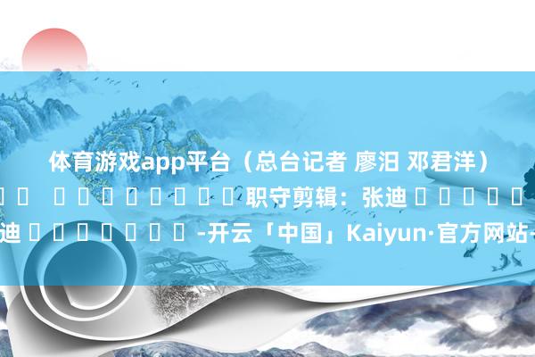 体育游戏app平台　　（总台记者 廖汨 邓君洋）												  								职守剪辑：张迪 							-开云「中国」Kaiyun·官方网站-登录入口