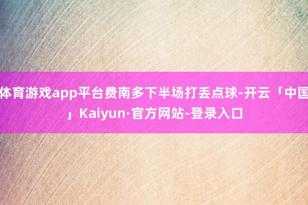 体育游戏app平台费南多下半场打丢点球-开云「中国」Kaiyun·官方网站-登录入口