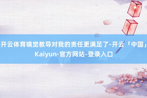 开云体育嗅觉教导对我的责任更满足了-开云「中国」Kaiyun·官方网站-登录入口