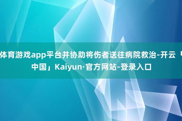 体育游戏app平台并协助将伤者送往病院救治-开云「中国」Kaiyun·官方网站-登录入口