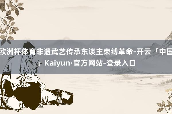 欧洲杯体育非遗武艺传承东谈主束缚革命-开云「中国」Kaiyun·官方网站-登录入口