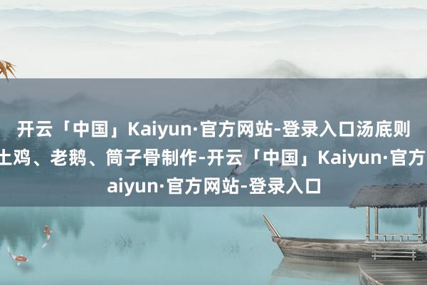 开云「中国」Kaiyun·官方网站-登录入口汤底则所以山泉水、土鸡、老鹅、筒子骨制作-开云「中国」Kaiyun·官方网站-登录入口