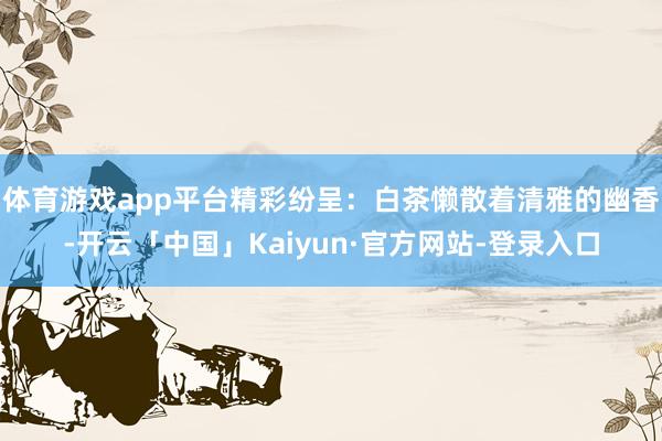 体育游戏app平台精彩纷呈：白茶懒散着清雅的幽香-开云「中国」Kaiyun·官方网站-登录入口