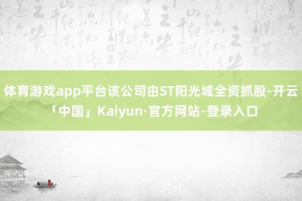 体育游戏app平台该公司由ST阳光城全资抓股-开云「中国」Kaiyun·官方网站-登录入口