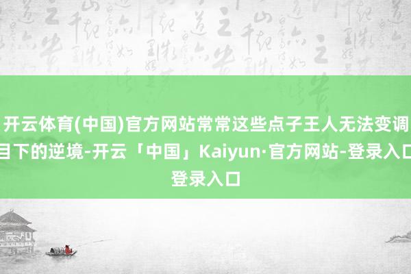 开云体育(中国)官方网站常常这些点子王人无法变调目下的逆境-开云「中国」Kaiyun·官方网站-登录入口