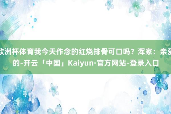 欧洲杯体育我今天作念的红烧排骨可口吗？浑家：亲爱的-开云「中国」Kaiyun·官方网站-登录入口