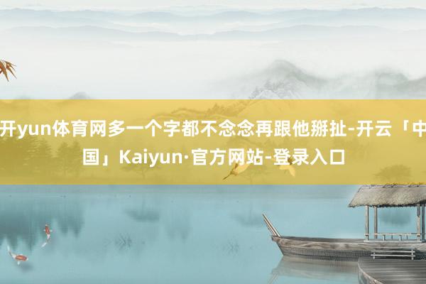 开yun体育网多一个字都不念念再跟他掰扯-开云「中国」Kaiyun·官方网站-登录入口