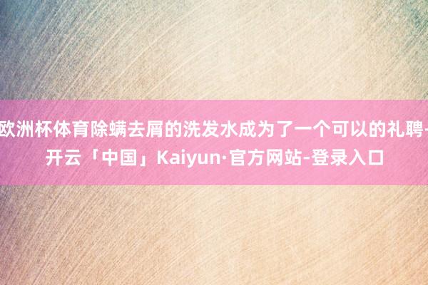 欧洲杯体育除螨去屑的洗发水成为了一个可以的礼聘-开云「中国」Kaiyun·官方网站-登录入口