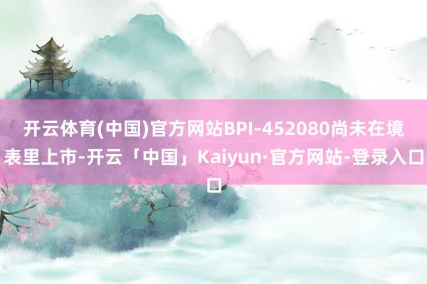 开云体育(中国)官方网站BPI-452080尚未在境表里上市-开云「中国」Kaiyun·官方网站-登录入口