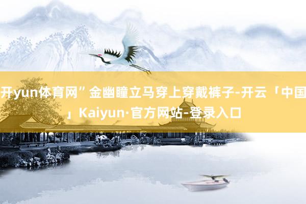 开yun体育网”金幽瞳立马穿上穿戴裤子-开云「中国」Kaiyun·官方网站-登录入口