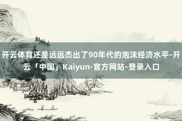 开云体育还是远远杰出了90年代的泡沫经济水平-开云「中国」Kaiyun·官方网站-登录入口