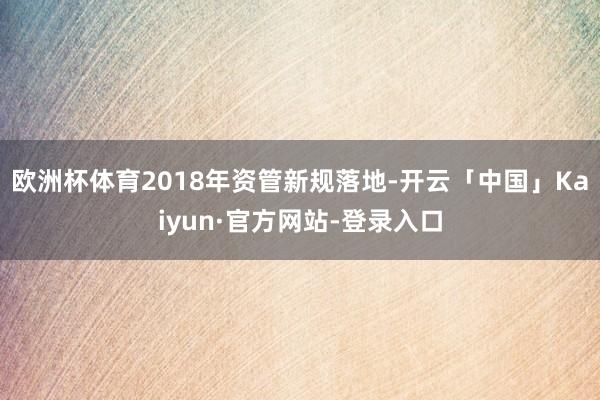 欧洲杯体育　　2018年资管新规落地-开云「中国」Kaiyun·官方网站-登录入口