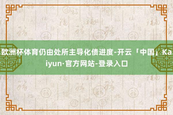 欧洲杯体育仍由处所主导化债进度-开云「中国」Kaiyun·官方网站-登录入口