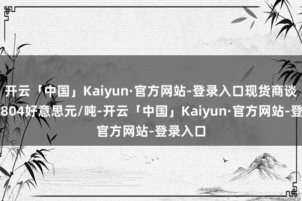 开云「中国」Kaiyun·官方网站-登录入口现货商谈价钱为804好意思元/吨-开云「中国」Kaiyun·官方网站-登录入口