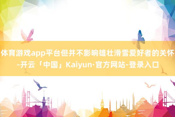 体育游戏app平台但并不影响雄壮滑雪爱好者的关怀-开云「中国」Kaiyun·官方网站-登录入口