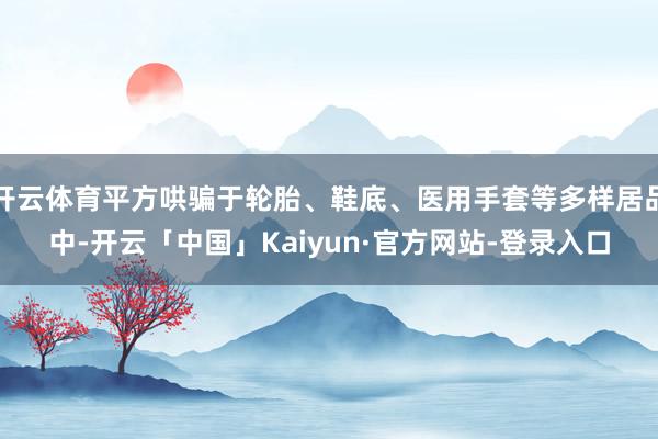 开云体育平方哄骗于轮胎、鞋底、医用手套等多样居品中-开云「中国」Kaiyun·官方网站-登录入口