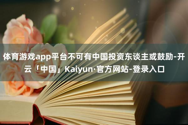 体育游戏app平台不可有中国投资东谈主或鼓励-开云「中国」Kaiyun·官方网站-登录入口