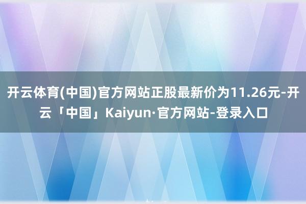 开云体育(中国)官方网站正股最新价为11.26元-开云「中国」Kaiyun·官方网站-登录入口