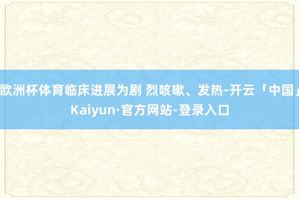 欧洲杯体育临床进展为剧 烈咳嗽、发热-开云「中国」Kaiyun·官方网站-登录入口