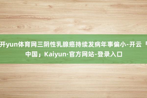 开yun体育网三阴性乳腺癌持续发病年事偏小-开云「中国」Kaiyun·官方网站-登录入口