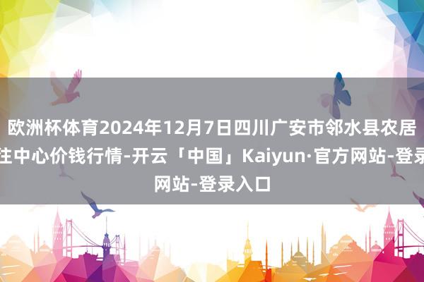 欧洲杯体育2024年12月7日四川广安市邻水县农居品交往中心价钱行情-开云「中国」Kaiyun·官方网站-登录入口