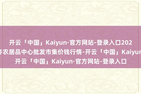 开云「中国」Kaiyun·官方网站-登录入口2024年12月7日四川成齐农居品中心批发市集价钱行情-开云「中国」Kaiyun·官方网站-登录入口