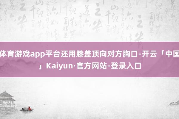 体育游戏app平台还用膝盖顶向对方胸口-开云「中国」Kaiyun·官方网站-登录入口