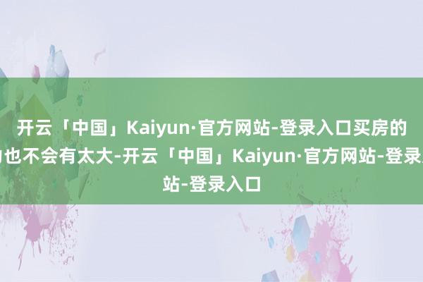 开云「中国」Kaiyun·官方网站-登录入口买房的压力也不会有太大-开云「中国」Kaiyun·官方网站-登录入口