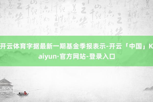 开云体育字据最新一期基金季报表示-开云「中国」Kaiyun·官方网站-登录入口