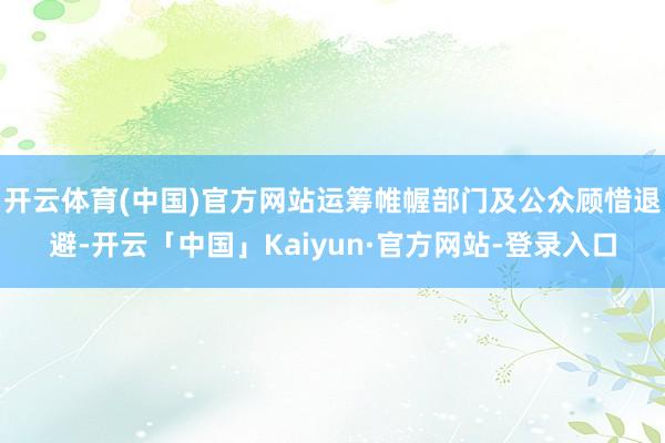 开云体育(中国)官方网站运筹帷幄部门及公众顾惜退避-开云「中国」Kaiyun·官方网站-登录入口