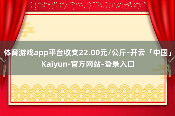 体育游戏app平台收支22.00元/公斤-开云「中国」Kaiyun·官方网站-登录入口