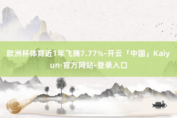 欧洲杯体育近1年飞腾7.77%-开云「中国」Kaiyun·官方网站-登录入口