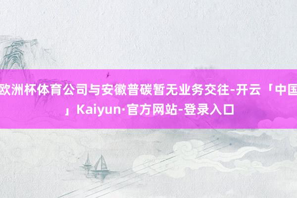 欧洲杯体育公司与安徽普碳暂无业务交往-开云「中国」Kaiyun·官方网站-登录入口