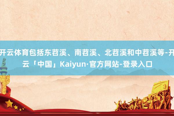 开云体育包括东苕溪、南苕溪、北苕溪和中苕溪等-开云「中国」Kaiyun·官方网站-登录入口