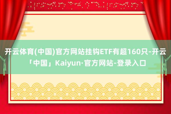 开云体育(中国)官方网站挂钩ETF有超160只-开云「中国」Kaiyun·官方网站-登录入口