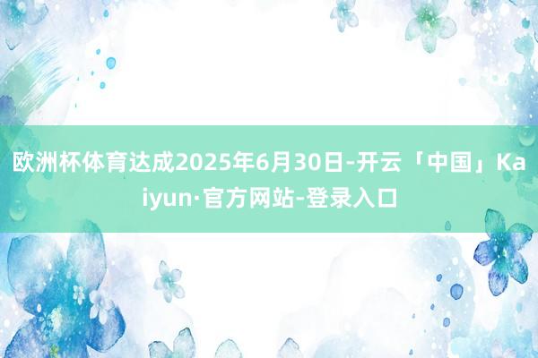 欧洲杯体育达成2025年6月30日-开云「中国」Kaiyun·官方网站-登录入口